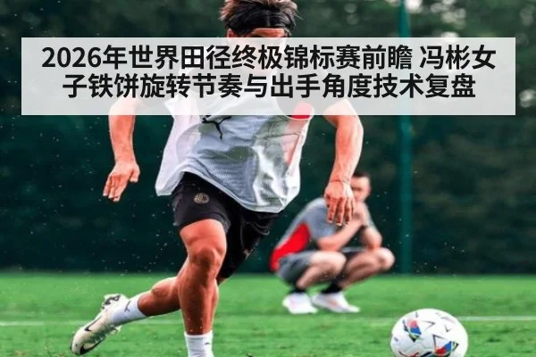 2026年世界田径终极锦标赛前瞻 冯彬女子铁饼旋转节奏与出手角度技术复盘