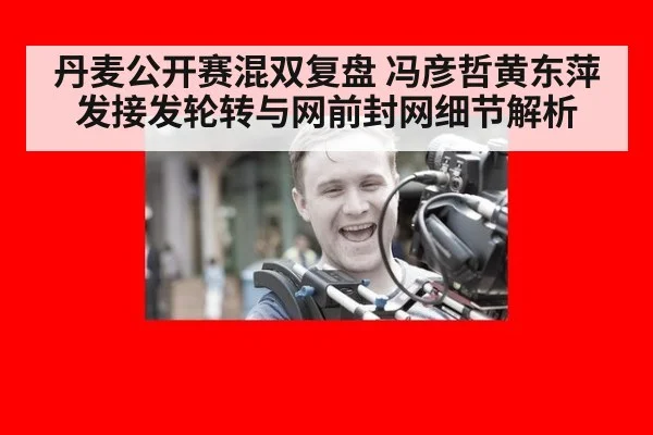 丹麦公开赛混双复盘 冯彦哲黄东萍发接发轮转与网前封网细节解析