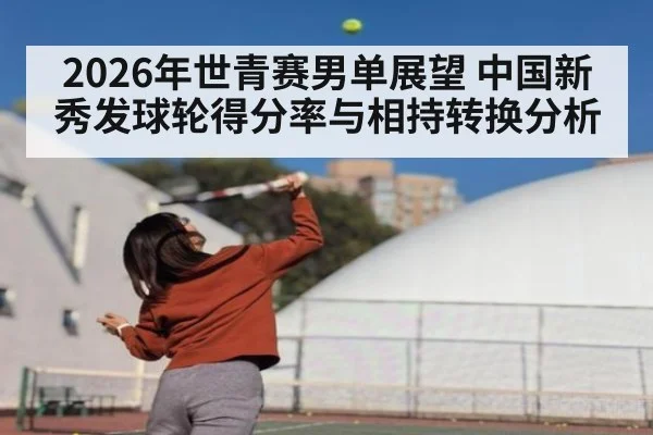 2026年世青赛男单展望 中国新秀发球轮得分率与相持转换分析