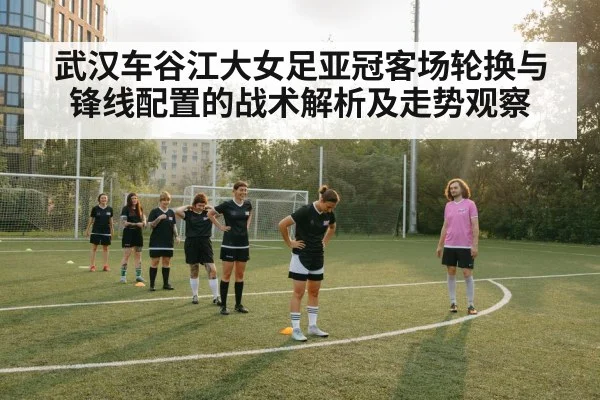 武汉车谷江大女足亚冠客场轮换与锋线配置的战术解析及走势观察