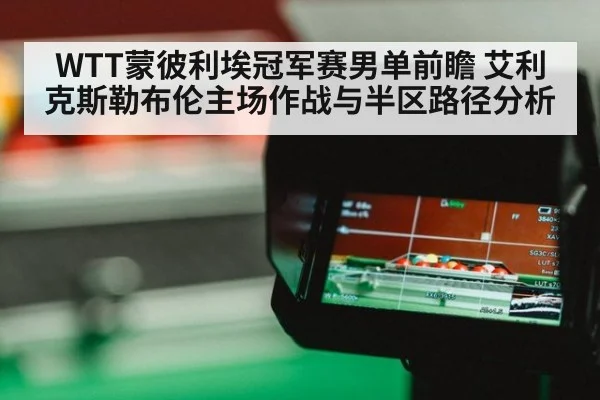 WTT蒙彼利埃冠军赛男单前瞻 艾利克斯勒布伦主场作战与半区路径分析